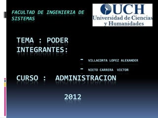FACULTAD DE INGENIERIA DE
SISTEMAS



 TEMA : PODER
 INTEGRANTES:
                     - VILLACORTA LOPEZ ALEXANDER
                     - NIETO CARRERA VICTOR
 CURSO :       ADMINISTRACION

                  2012
 