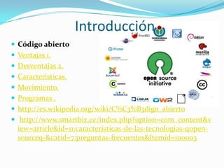 Introducción
 Código abierto
 Ventajas 1.
 Desventajas 2.
 Características.
 Movimiento.
 Programas .
 http://es.wikipedia.org/wiki/C%C3%B3digo_abierto
 http://www.smartbiz.ec/index.php?option=com_content&v
  iew=article&id=11:caracteristicas-de-las-tecnologias-qopen-
  sourceq-&catid=7:preguntas-frecuentes&Itemid=100003
 