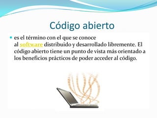 Código abierto
 es el término con el que se conoce
 al software distribuido y desarrollado libremente. El
 código abierto tiene un punto de vista más orientado a
 los beneficios prácticos de poder acceder al código.
 