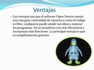 Ventajas
   Las ventajas son que el software Open Source cuenta
    con una gran comunidad de usuarios y como el código
    es libre, cualquiera puede añadir sus ideas y mejorar
    los programas. Así se actualizan con más frecuencia e
    incorporan más funciones. La principal ventaja es que
    es completamente gratuito.
 
