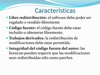 Características
 Libre redistribución: el software debe poder ser
  regalado o vendido libremente
 Código fuente: el código fuente debe estar
  incluido u obtenerse libremente.
 Trabajos derivados: la redistribución de
  modificaciones debe estar permitida.
 Integridad del código fuente del autor: las
  licencias pueden requerir que las modificaciones
  sean redistribuidas sólo como parches.
 