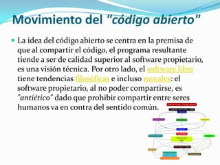 Movimiento del "código abierto"
 La idea del código abierto se centra en la premisa de
 que al compartir el código, el programa resultante
 tiende a ser de calidad superior al software propietario,
 es una visión técnica. Por otro lado, el software libre
 tiene tendencias filosóficas e incluso morales: el
 software propietario, al no poder compartirse, es
 "antiético" dado que prohibir compartir entre seres
 humanos va en contra del sentido común.
 