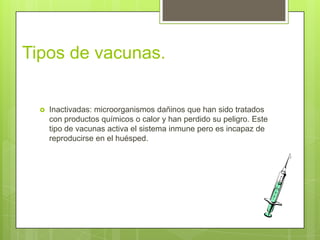 Tipos de vacunas.


     Inactivadas: microorganismos dañinos que han sido tratados
      con productos químicos o calor y han perdido su peligro. Este
      tipo de vacunas activa el sistema inmune pero es incapaz de
      reproducirse en el huésped.
 