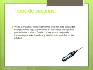 Tipos de vacunas.

   Vivas atenuadas: microorganismos que han sido cultivados
    expresamente bajo condiciones en las cuales pierden sus
    propiedades nocivas. Suelen provocar una respuesta
    inmunológica más duradera, y son las más usuales en los
    adultos.
 