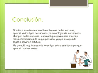Conclusión.
Gracias a este tema aprendí mucho mas de las vacunas,
aprendí varios tipos de vacunas , la cronología de las vacunas
el origen de las vacunas, y aprendí que sirven para muchas
mas enfermedades de la que pensaba, ya que esto puede
llegar a servir en el futuro.
Me pareció muy interesante investigar sobre este tema por que
aprendí muchas cosas.
 