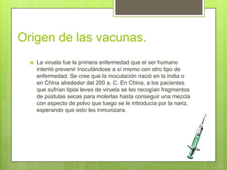 Origen de las vacunas.
     La viruela fue la primera enfermedad que el ser humano
      intentó prevenir inoculándose a sí mismo con otro tipo de
      enfermedad. Se cree que la inoculación nació en la India o
      en China alrededor del 200 a. C. En China, a los pacientes
      que sufrían tipos leves de viruela se les recogían fragmentos
      de pústulas secas para molerlas hasta conseguir una mezcla
      con aspecto de polvo que luego se le introducía por la nariz,
      esperando que esto les inmunizara.
 