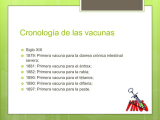 Cronología de las vacunas
   Siglo XIX
   1879: Primera vacuna para la diarrea crónica intestinal
    severa;
   1881: Primera vacuna para el ántrax;
   1882: Primera vacuna para la rabia;
   1890: Primera vacuna para el tétanos;
   1890: Primera vacuna para la difteria;
   1897: Primera vacuna para la peste.
 