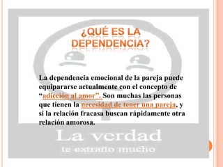 La dependencia emocional de la pareja puede
equipararse actualmente con el concepto de
“adicción al amor”. Son muchas las personas
que tienen la necesidad de tener una pareja, y
si la relación fracasa buscan rápidamente otra
relación amorosa.
 