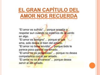 “El amor es sufrido”… porque enseña a
respetar aun cuando no estamos de acuerdo
en algo.
“El amor es benigno”… porque el que
ama, solo desea el bien del amado.
“El amor no tiene envidia”… porque todo le
parece poco para el ser amado.
“El amor no es jactancioso”… porque no desea
competencia con el ser amado.
“El amor no se envanece”… porque desea
servir al ser amado.
 