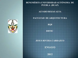 BENEMÉRITA UNIVERSIDAD AUTÓNOMA DE
           PUEBLA (BUAP)

        ALVARO ROJAS ALVA

    FACULTAD DE ARQUITECTURA

               RQ8

              DHTIC



      JESUS RIVERA CARRAZCO


             ENSAYO

               2012
 