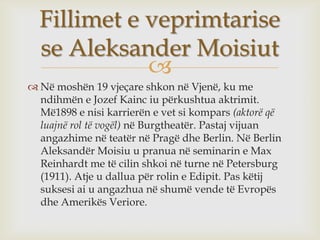 Fillimet e veprimtarise
  se Aleksander Moisiut
             
 Në moshën 19 vjeçare shkon në Vjenë, ku me
  ndihmën e Jozef Kainc iu përkushtua aktrimit.
  Më1898 e nisi karrierën e vet si kompars (aktorë që
  luajnë rol të vogël) në Burgtheatër. Pastaj vijuan
  angazhime në teatër në Pragë dhe Berlin. Në Berlin
  Aleksandër Moisiu u pranua në seminarin e Max
  Reinhardt me të cilin shkoi në turne në Petersburg
  (1911). Atje u dallua për rolin e Edipit. Pas këtij
  suksesi ai u angazhua në shumë vende të Evropës
  dhe Amerikës Veriore.
 