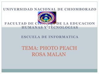 UNIVERSIDAD NACIONAL DE CHIOMBORAZO



FACULTAD DE CIENCIAS DE LA EDUCACION
      HUMANAS Y TECNOLOGIAS

      ESCUELA DE INFORMATICA


      TEMA: PHOTO PEACH
         ROSA MALAN
 