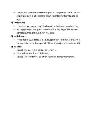 -   Objektivat kane shume rendesi pasi ato tregojne sa informacion
     ke per problemin dhe si do te gjesh rruget per informacione te
     reja.
4) Procedurat
   - Procedura percakton te gjitha hapat ku zhvillohet veprimtaria,
   - Do te jepen qarte te gjitha veprimtarite, lloji i tyre dhe koha e
     domosdoshme per realizimin e seciles.
5) Vazhdimesia
   - Prezantohet vazhdimesia e kesaj veprimtarie si dhe shfrytezimi i
     burimeve te nevojshme per zhvillimin e kesaj veprimtarie me tej.
6) Buxheti
   - Kostot dhe burimet e gjetjes se fondeve.
   - Puna vullnetare dhe kostoja e saj.
   - Kostot e veprimtarive qe ofron nje fond domosdosmerisht.
 