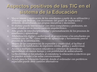    Mayor interés y motivación de los estudiantes a partir de su utilización y
    el tiempo que dedican, con incremento del grado de implicación y
    atención, desarrollando sus propias iniciativas y decisiones.
   El alumno puede interaccionar con otros compañeros y profesores, sin
    estar situados en su mismo contexto arquitectónico.
   Alto grado de interdisciplinariedad y personalización de los procesos de
    enseñanza y aprendizaje.
   Alfabetización digital y audiovisual, al proporcionar a los estudiantes un
    contacto con las TIC, como medio de aprendizaje y herramienta para el
    proceso de la información.
   Mejora de las competencias de expresión y creatividad, al facilitar el
    desarrollo de habilidades de expresión escrita, gráfica y audiovisual.
   Acceso a múltiples recursos educativos y entornos de aprendizaje,
    aprendiendo en menos tiempo y con posibilidad de autoevaluarse.
   La flexibilidad en los estudios, al extenderse la educación a colectivos que
    no pueden acceder a las aulas convencionales.
   Ayuda para la Educación Especial, donde el ordenador con periféricos
    especiales puede abrir caminos alternativos
 