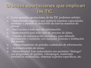    Como grandes aportaciones de las TIC podemos señalar:
   - Instrumento cognitivo que potencia nuestras capacidades
    mentales y permite el desarrollo de nuevas maneras de
    pensar.
   - Fácil acceso a todo tipo de información.
   - Instrumentos para todo tipo de proceso de datos.
   - Canales de comunicación inmediata, para difundir
    información y contactar con cualquier persona o institución
    del mundo.
    - Almacenamiento de grandes cantidades de información.
   - Automatización de tareas.
   - Interactividad. Los ordenadores nos permiten "dialogar"
    con programas de gestión, videojuegos, materiales
    formativos multimedia, sistemas expertos específicos, etc.
 