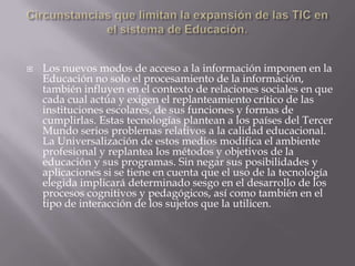    Los nuevos modos de acceso a la información imponen en la
    Educación no solo el procesamiento de la información,
    también influyen en el contexto de relaciones sociales en que
    cada cual actúa y exigen el replanteamiento crítico de las
    instituciones escolares, de sus funciones y formas de
    cumplirlas. Estas tecnologías plantean a los países del Tercer
    Mundo serios problemas relativos a la calidad educacional.
    La Universalización de estos medios modifica el ambiente
    profesional y replantea los métodos y objetivos de la
    educación y sus programas. Sin negar sus posibilidades y
    aplicaciones si se tiene en cuenta que el uso de la tecnología
    elegida implicará determinado sesgo en el desarrollo de los
    procesos cognitivos y pedagógicos, así como también en el
    tipo de interacción de los sujetos que la utilicen.
 
