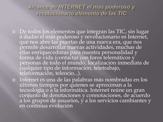    De todos los elementos que integran las TIC, sin lugar
    a dudas el más poderoso y revolucionario es Internet,
    que nos abre las puertas de una nueva era, que nos
    permite desarrollar nuevas actividades, muchas de
    ellas enriquecedoras para nuestra personalidad y
    forma de vida (contactar con foros telemáticos y
    personas de todo el mundo, localización inmediata de
    cualquier tipo de información, teletrabajo,
    teleformación, teleocio...).
   Internet es una de las palabras más nombradas en los
    últimos tiempos por quienes se aproximan a la
    tecnología o a la informática. Internet reúne un gran
    conjunto de denotaciones y connotaciones, de acuerdo
    a los grupos de usuarios, y a los servicios cambiantes y
    en continua evolución
 