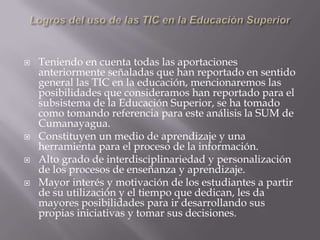    Teniendo en cuenta todas las aportaciones
    anteriormente señaladas que han reportado en sentido
    general las TIC en la educación, mencionaremos las
    posibilidades que consideramos han reportado para el
    subsistema de la Educación Superior, se ha tomado
    como tomando referencia para este análisis la SUM de
    Cumanayagua.
   Constituyen un medio de aprendizaje y una
    herramienta para el proceso de la información.
   Alto grado de interdisciplinariedad y personalización
    de los procesos de enseñanza y aprendizaje.
   Mayor interés y motivación de los estudiantes a partir
    de su utilización y el tiempo que dedican, les da
    mayores posibilidades para ir desarrollando sus
    propias iniciativas y tomar sus decisiones.
 