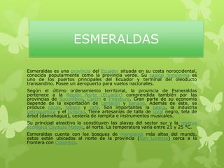 ESMERALDAS
Esmeraldas es una provincia del Ecuador situada en su costa noroccidental,
conocida popularmente como la provincia verde. Su capital homónima es
uno de los puertos principales del Ecuador y terminal del oleoducto
transandino. Posee un aeropuerto para vuelos nacionales.
Según el último ordenamiento territorial, la provincia de Esmeraldas
pertenece a la Región Norte (Ecuador) comprendida también por las
provincias de Sucumbíos, Carchi e Imbabura. Gran parte de su economía
depende de la exportación de camarón y banano. Además de éste, se
produce cacao, tabaco y café. Son importantes la pesca, la industria
petroquímica y el turismo. Tiene artesanías de talla de coral negro, tela de
árbol (damahagua), cestería de rampita e instrumentos musicales.
Su principal atractivo lo constituyen las playas del sector sur y la reserva
ecológica Cayapas Mataje, al norte. La temperatura varía entre 21 y 25 °C.
Esmeraldas cuenta con los bosques de manglares más altos del mundo,
estos están ubicados al norte de la provincia (San Lorenzo) cerca a la
frontera con Colombia.
 