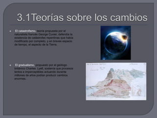  El catastrofismo, teoría propuesta por el
naturalista francés George Cuvier, defendía la
existencia de catástrofes repentinas que había
modificado por completo, y en breves espacio
de tiempo, el aspecto de la Tierra.
 El gradualismo, propuesto por el geólogo
británico Charles Lyell, sostenía que procesos
lentos e imperceptibles actuando durante
millones de años podían producir cambios
enormes.
 