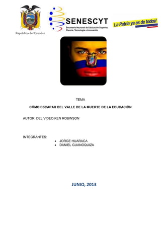 TEMA
CÓMO ESCAPAR DEL VALLE DE LA MUERTE DE LA EDUCACIÓN
AUTOR DEL VIDEO:KEN ROBINSON
INTEGRANTES:
JORGE HUARACA
DANIEL GUANOQUIZA
JUNIO, 2013
 