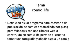 Tema
comic life
• Definición es un programa para escritorio de
publicación de comics desarrollado por plasq
para Windows con una cámara web o
construido en comic life permite el usuario
tomar una fotografía y añadir esto a un comic
 