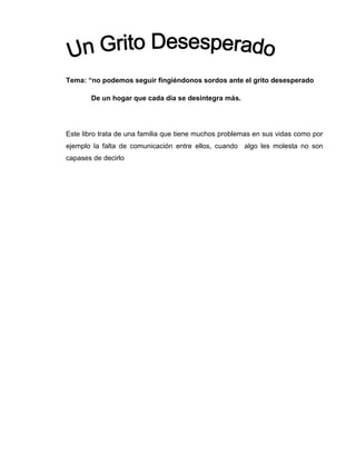 Tema: “no podemos seguir fingiéndonos sordos ante el grito desesperado
De un hogar que cada día se desintegra más.
Este libro trata de una familia que tiene muchos problemas en sus vidas como por
ejemplo la falta de comunicación entre ellos, cuando algo les molesta no son
capases de decirlo