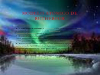 MODELO ATOMICO DE
RUTHERFOR
 El modelo atómico de Rutherford es un modelo atómico o teoría sobre la estructura interna del átomo
propuesto por el químico y físico británico-neozelandés Ernest Rutherford para explicar los resultados de su
"experimento de la lámina de oro", realizado en 1911.
 El modelo de Rutherfor fue el primer modelo atómico que consideró al átomo formado por dos partes: la
"corteza", constituida por todos sus electrones, girando a gran velocidad alrededor de un "núcleo", muy
pequeño, que concentra toda la carga eléctrica positiva y casi toda la masa del átomo.
 Rutherford llegó a la conclusión de que la masa del átomo se concentraba en una región pequeña de cargas
positivas que impedian el paso de las partículas alfa. Sugirió un nuevo modelo en el cual el átomo poseía un núcleo
o centro en el cual se concentra la masa y la carga positiva, y que en la zona extranuclear se encuentran los
electrones de carga negativa.
 Índice para ser mas espesifico propuso un nucleo con protones y electrones girando al rededor
 