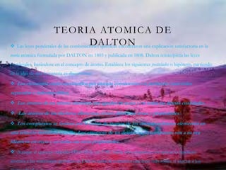 TEORIA ATOMICA DE
DALTON Las leyes ponderales de las combinaciones químicas encontraron una explicación satisfactoria en la
teoría atómica formulada por DALTON en 1803 y publicada en 1808. Dalton reinterpreta las leyes
ponderales basándose en el concepto de átomo. Establece los siguientes postulados o hipótesis, partiendo
de la idea de que la materia es discontinua:
 Los elementos están constituidos por átomos consistentes en partículas materiales
separadas e indestructibles;
 Los átomos de un mismo elemento son iguales en masa y en todas las demás cualidades.
 Los átomos de los distintos elementos tienen diferentes masa y propiedades
 Los compuestos se forman por la unión de átomos de los correspondientes elementos en
una relación numérica sencilla. Los «átomos» de un determinado compuesto son a su vez
idénticos en masa y en todas sus otras propiedades.
 Aunque el químico irlandés HIGGINS, en 1789, había sido el primero en aplicar la hipótesis
atómica a las reacciones químicas, es Dalton quien le comunica una base más sólida al asociar a los
 