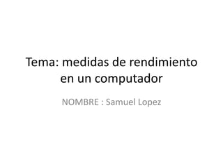 Tema: medidas de rendimiento
en un computador
NOMBRE : Samuel Lopez
 