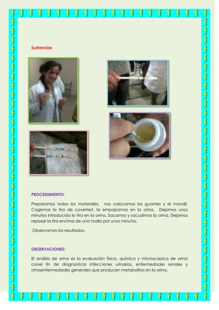 Sustancias
PROCEDIMIENTO:
Preparamos todos los materiales, nos colocamos los guantes y el mandil.
Cogemos la tira de covertest, la empapamos en la orina, Dejamos unos
minutos introducida la tira en la orina. Sacamos y sacudimos la orina, Dejamos
reposar la tira encima de una toalla por unos minutos.
Observamos los resultados.
OBSERVACIONES:
El análisis de orina es la evaluación física, química y microscópica de orina
conel fin de diagnosticar infecciones urinarias, enfermedades renales y
otrasenfermedades generales que producen metabolitos en la orina.
 