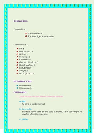 CONCLUSIONES:
Examen físico
Color: amarillo 1
Turbidez: ligeramente turbo
Examen químico
PH: 6
Leucocitos: 1+
Nitritos: +
Proteínas: 0
Glucosa: 2+
Grupos cétonicos: 0
Urobilinogéno: 0
Bilirrubina: 2+
Sangre: 0
Hemoglobina: 0
RECOMENDACIONES:
Utilizar mandil
Utilizar guantes
CUESTIONARIO:
1. ¿Qué sucede si en una tirilla de cover test me sale:
a) Ph5
Tu orina es acida (normal)
b) Leucocitos
No debe haber pero en este caso es escaso, 2 a 4 por campo, no
significa infección si está solo.
c) Nitritos
 