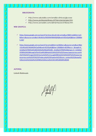BIBLIOGRAFIA:
 http://www.saludalia.com/analisis-clinicos/glucosa
 http://www.profesorenlinea.cl/Ciencias/sangre.htm
 http://www.zonadiet.com/alimentacion/l-fibras.htm
WEB GRAFICA:
 https://www.google.com.ec/search?q=tiras+de+ph+de+orina&sa=N&hl=es&tbm=isch
&tbo=u&source=univ&ei=iWoRUtuFN5Kl4API84HQAQ&ved=0CDcQsAQ&biw=1360&bi
h=667
 https://www.google.com.ec/search?q=orina&tbm=isch&tbo=u&source=univ&sa=X&ei
=S2cRUtz9CYWj4AOlhICwDA&ved=0CEIQsAQ&biw=1360&bih=667#facrc=_&imgdii=X_
3n4dXaCVFllM%3A%3BCOt49sX9zlN6sM%3BX_3n4dXaCVFllM%3A&imgrc=X_3n4dXaC
VFllM%3A%3BAcwgCvPSm91IyM%3Bhttp%253A%252F%252Fwww.lopezcorrea.com%
252F3%252Fimages%252Fstories%252Forina.jpg%3Bhttp%253A%252F%252Fwww.lop
ezcorrea.com%252F3%252Findex.php%253Foption%253Dcom_content%2526view%2
53Darticle%2526id%253D98%2526Itemid%253D140%3B500%3B500
AUTORIA:
Lizbeth Maldonado
FIRMA
 
