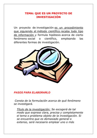 TEMA: QUE ES UN PROYECTO DE
INVESTIGACIÒN
Un proyecto de investigación es un procedimiento
que siguiendo el método científico recaba todo tipo
de información y formula hipótesis acerca de cierto
fenómeno social o científico, empleando las
diferentes formas de investigación.
PASOS PARA ELABORARLO
Consta de la formulación acerca de qué fenómeno
se investigará.
Título de la investigación: Se escogerá de tal
modo que exprese clara, precisa y completamente
el tema o problema objeto de la investigación. Si
se encuentra que es demasiado general o
extenso, será necesario emplear uno o más
 