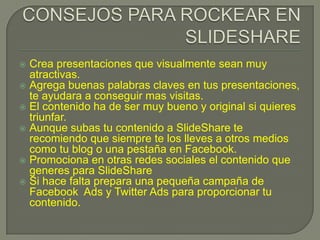  Crea presentaciones que visualmente sean muy
atractivas.
 Agrega buenas palabras claves en tus presentaciones,
te ayudara a conseguir mas visitas.
 El contenido ha de ser muy bueno y original si quieres
triunfar.
 Aunque subas tu contenido a SlideShare te
recomiendo que siempre te los lleves a otros medios
como tu blog o una pestaña en Facebook.
 Promociona en otras redes sociales el contenido que
generes para SlideShare
 Si hace falta prepara una pequeña campaña de
Facebook Ads y Twitter Ads para proporcionar tu
contenido.
 