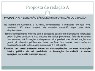 Proposta de redação A
PROPOSTA A: A EDUCAÇÃO BÁSICA E A (MÁ) FORMAÇÃO DO CIDADÃO.
No poema de Quintana, o eu-lírico, considerando a realidade em que vive,
confessa: “Eu nada entendo da questão social./Eu faço parte dela,
simplesmente.
Temos conhecimento hoje de que a educação básica tem sido pouco valorizada
pelos órgãos públicos e isso decorre de vários problemas: falta de estrutura
nas escolas, má formação e despreparo dos profissionais da educação, má
gestão do dinheiro público etc. Mas, no final das contas, quem sofre as
consequências de todos esses problemas é o estudante.
Escreva um texto tratando sobre as consequências de uma educação
básica pública de má qualidade na formação do cidadão e sobre
soluções para esta questão social.
 