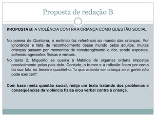 Proposta de redação B
PROPOSTA B: A VIOLÊNCIA CONTRA A CRIANÇA COMO QUESTÃO SOCIAL
No poema de Quintana, o eu-lírico faz referência ao mundo das crianças. Por
ignorância e falta de reconhecimento desse mundo pelos adultos, muitas
crianças passam por momentos de constrangimento e dor, sendo expostas,
sofrendo agressões físicas e verbais.
No texto 2, Miguelito se queixa à Mafalda de algumas ordens impostas
possivelmente pelos pais dele. Contudo, o humor e a reflexão ficam por conta
da sua fala no terceiro quadrinho: “o que adianta ser criança se a gente não
pode exercer!!”.
Com base nesta questão social, redija um texto tratando dos problemas e
consequências da violência física e/ou verbal contra a criança.
 