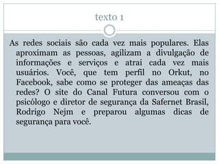 texto 1
As redes sociais são cada vez mais populares. Elas
aproximam as pessoas, agilizam a divulgação de
informações e serviços e atrai cada vez mais
usuários. Você, que tem perfil no Orkut, no
Facebook, sabe como se proteger das ameaças das
redes? O site do Canal Futura conversou com o
psicólogo e diretor de segurança da Safernet Brasil,
Rodrigo Nejm e preparou algumas dicas de
segurança para você.
 