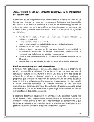 13
¿COMO INFLUYE EL USO DEL SOFTWARE EDUCATIVO EN EL APRENDIZAJE
DEL ESTUDIANTE?
Los software educativos pueden influir en las diferentes materias del currículo, de
formas muy diversas (a partir de cuestionarios, facilitando una información
estructurada a los alumnos, mediante la simulación de fenómenos) y ofrecer un
entorno de trabajo más o menos sensible a las circunstancias de los alumnos y más
o menos rico en posibilidades de interacción; pero todos comparten las siguientes
características:
 Permite la interactividad con los estudiantes, retroalimentándolos y
evaluando lo aprendido.
 Facilita las representaciones animadas.
 Incide en el desarrollo de las habilidades a través de la ejercitación.
 Permite simular procesos complejos.
 Reduce el tiempo de que se dispone para impartir gran cantidad de
conocimientos facilitando un trabajo diferenciado, introduciendo al
estudiante en el trabajo con los medios computarizados.
 Facilita el trabajo independiente y a la vez un tratamiento individual de las
diferencias.
 Permite al usuario (estudiante) introducirse en las técnicas más avanzadas.
El software educativo como medio de enseñanza
El término inglés software, que corresponde a soporte lógico o a programa en
español, es aplicable a toda colección de instrucciones que sirve para que el
computador cumpla con una función o realice una tarea El nivel más básico de
software lo constituye el sistema operacional y consta de un conjunto de
programas que controlan la operación del computador. En el campo educativo
suele denominarse software educativo a aquellos programas que permiten cumplir
o apoyar funciones educativas. Un software educativo es una aplicación
informática, que soportada sobre una bien definida estrategia pedagógica, apoya
directamente el proceso de enseñanza – aprendizaje, constituyendo un efectivo
instrumento en el desarrollo educacional.
El desarrollo de software educativo en los últimos años, ha pasado en nuestro país
de ser concebido como un presentador de información a ser un elemento didáctico
interactivo que se elabora a partir de la representación de conocimiento y que
facilita en el usuario su construcción gracias a la utilización de elementos que
permiten solucionar problemas e impactar su estructura cognitiva.
 
