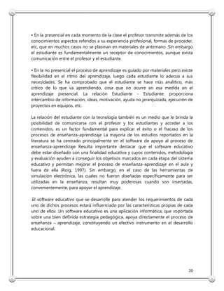 20
• En la presencial en cada momento de la clase el profesor transmite además de los
conocimientos aspectos referidos a su experiencia profesional, formas de proceder,
etc, que en muchos casos no se plasman en materiales de antemano .Sin embargo
el estudiante es fundamentalmente un receptor de conocimientos, aunque exista
comunicación entre el profesor y el estudiante.
• En la no presencial el proceso de aprendizaje es guiado por materiales pero existe
flexibilidad en el ritmo del aprendizaje, luego cada estudiante lo adecua a sus
necesidades. Se ha comprobado que el estudiante se hace más analítico, más
crítico de lo que va aprendiendo, cosa que no ocurre en esa medida en el
aprendizaje presencial. La relación Estudiante - Estudiante: proporciona
intercambio de información, ideas, motivación, ayuda no jerarquizada, ejecución de
proyectos en equipos, etc.
La relación del estudiante con la tecnología también es un medio que le brinda la
posibilidad de comunicarse con el profesor y los estudiantes y acceder a los
contenidos, es un factor fundamental para explicar el éxito o el fracaso de los
procesos de enseñanza-aprendizaje La mayoría de los estudios reportados en la
literatura se ha centrado principalmente en el software de apoyo al proceso de
enseñanza-aprendizaje Resulta importante destacar que el software educativo
debe estar diseñado con una finalidad educativa y cuyos contenidos, metodología
y evaluación ayuden a conseguir los objetivos marcados en cada etapa del sistema
educativo y permitan mejorar el proceso de enseñanza-aprendizaje en el aula y
fuera de ella (Roig, 1997). Sin embargo, en el caso de las herramientas de
simulación electrónica, las cuales no fueron diseñadas específicamente para ser
utilizadas en la enseñanza, resultan muy poderosas cuando son insertadas,
convenientemente, para apoyar el aprendizaje.
.El software educativo que se desarrolle para atender los requerimientos de cada
uno de dichos procesos estará influenciado por las características propias de cada
uno de ellos .Un software educativo es una aplicación informática, que soportada
sobre una bien definida estrategia pedagógica, apoya directamente el proceso de
enseñanza – aprendizaje, constituyendo un efectivo instrumento en el desarrollo
educacional.
 