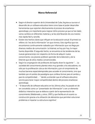 21
Marco Referencial
Según el director superior de la Universidad de Cuba, Ing.Marcos Sacristán el
desarrollo de un software educativo tiene como base el poder desarrollar
herramientas que soporten efectivamente el proceso de enseñanza-
aprendizaje y es importante para mejorar dicho proceso ya que se han dado
varios cambios en diferentes materias y se las está llevando de una manera
más rápida fácil y sencilla.
Existen dos hechos claves que influyen en la educación actual. El primero se
refiere a la “era de la información” en que vivimos. Esto significa que nos
encontramos continuamente rodeados por información que nos llega por
diversos medios de comunicación. La Internet, es hoy por hoy, la mayor
fuente disponible. El segundo hecho, se encuentra en las tendencias de las
nuevas generaciones con respecto a la forma de adquirir nuevo
conocimiento. Los jóvenes prefieren aprender de la televisión y de la
Internet que de otros medios convencionales.
Según la congregación de profesores de España dicen lo siguiente “. . . La
sociedad del conocimiento plantea retos muy grandes a los educadores, no
sólo por la proliferación ubicua de información y por el rompimiento de
muchas barreras espaciotemporales para acceder el conocimiento, sino que
también por el cambio de paradigma que conlleva formar para el cambio y
para la competitividad. . . ” dando a entender que el software educativo
serviría para tener mayor competitividad dentro del proceso enseñanza-
aprendizaje.
” El desarrollo de software educativo en los últimos años, ha pasado en de
ser concebido como un "presentador de información" a ser un elemento
didáctico interactivo que se elabora a partir de la representación de
conocimiento (Maldonado, y otros, 1997) y que facilita en el usuario su
construcción gracias a la utilización de elementos que permiten solucionar
problemas e impactar su estructura cognitiva”.
 