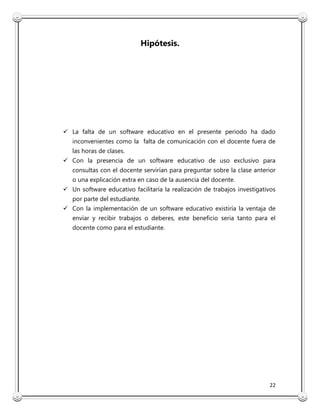 22
Hipótesis.
 La falta de un software educativo en el presente periodo ha dado
inconvenientes como la falta de comunicación con el docente fuera de
las horas de clases.
 Con la presencia de un software educativo de uso exclusivo para
consultas con el docente servirían para preguntar sobre la clase anterior
o una explicación extra en caso de la ausencia del docente.
 Un software educativo facilitaría la realización de trabajos investigativos
por parte del estudiante.
 Con la implementación de un software educativo existiría la ventaja de
enviar y recibir trabajos o deberes, este beneficio seria tanto para el
docente como para el estudiante.
 