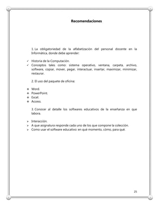 25
Recomendaciones
1. La obligatoriedad de la alfabetización del personal docente en la
Informática, donde debe aprender:
 Historia de la Computación.
 Conceptos tales como: sistema operativo, ventana, carpeta, archivo,
software, copiar, mover, pegar, interactuar, insertar, maximizar, minimizar,
restaurar.
2. El uso del paquete de oficina:
 Word.
 PowerPoint.
 Excel.
 Access.
3. Conocer al detalle los softwares educativos de la enseñanza en que
labora.
 Interacción.
 A que asignatura responde cada uno de los que compone la colección.
 Como usar el software educativo: en qué momento, cómo, para qué.
 