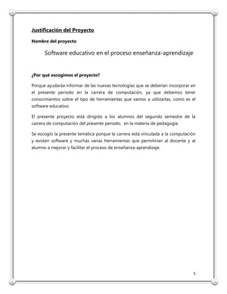 5
Justificación del Proyecto
Nombre del proyecto
Software educativo en el proceso enseñanza-aprendizaje
¿Por qué escogimos el proyecto?
Porque ayudaráa informar de las nuevas tecnologías que se deberían incorporar en
el presente periodo en la carrera de computación, ya que debemos tener
conocimientos sobre el tipo de herramientas que vamos a utilizarlas, como es el
software educativo.
El presente proyecto está dirigido a los alumnos del segundo semestre de la
carrera de computación del presente periodo, en la materia de pedagogía.
Se escogió la presente temática porque la carrera está vinculada a la computación
y existen software y muchas varias herramientas que permitirían al docente y al
alumno a mejorar y facilitar el proceso de enseñanza-aprendizaje.
 