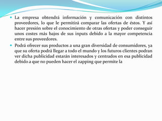 La empresa obtendrá información y comunicación con distintos

proveedores, lo que le permitirá comparar las ofertas de éstos. Y así
hacer presión sobre el conocimiento de otras ofertas y poder conseguir
unos costes más bajos de sus inputs debido a la mayor competencia
entre sus proveedores.
 Podrá ofrecer sus productos a una gran diversidad de consumidores, ya
que su oferta podrá llegar a todo el mundo y los futuros clientes podran
ver dicha publicidad estarán interesados y centrados en esa publicidad
debido a que no pueden hacer el zapping que permite la

 