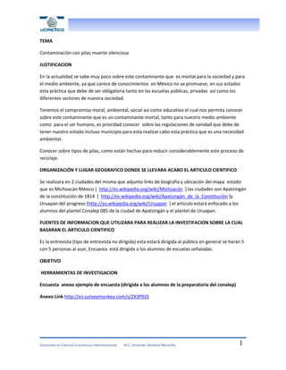 TEMA
Contaminación con pilas muerte silenciosa
JUSTIFICACION
En la actualidad se sabe muy poco sobre este contaminante que es mortal para la sociedad y para
el medio ambiente, ya que carece de conocimientos en México no se promueve, en sus estados
esta práctica que debe de ser obligatoria tanto en las escuelas públicas, privadas así como los
diferentes sectores de nuestra sociedad.
Tenemos el compromiso moral, ambiental, social así como educativo el cual nos permita conocer
sobre este contaminante que es un contaminante mortal, tanto para nuestro medio ambiente
como para el ser humano, es prioridad conocer sobre las regulaciones de sanidad que debe de
tener nuestro estado incluso municipio para esta realizar cabo esta práctica que es una necesidad
ambiental.
Conocer sobre tipos de pilas, como están hechas para reducir considerablemente este proceso de
reciclaje.
ORGANIZACIÓN Y LUGAR GEOGRAFICO DONDE SE LLEVARA ACABO EL ARTICULO CIENTIFICO
Se realizara en 2 ciudades del misma que adjunto links de biografía y ubicación del mapa estado
que es Michoacán México [ http://es.wikipedia.org/wiki/Michoacán ] las ciudades son Apatzingán
de la constitución de 1814 [ http://es.wikipedia.org/wiki/Apatzingán_de_la_Constitución ]y
Uruapan del progreso [http://es.wikipedia.org/wiki/Uruapan ] el articulo estará enfocado a los
alumnos del plantel Conalep 085 de la ciudad de Apatzingán y el plantel de Uruapan.
FUENTES DE INFORMACION QUE UTILIZARA PARA REALIZAR LA INVESTIFACION SOBRE LA CUAL
BASARAN EL ARTICULO CIENTIFICO
Es la entrevista (tipo de entrevista no dirigida) esta estará dirigida al público en general se harán 5
con 5 personas al azar, Encuesta está dirigida a los alumnos de escuelas señaladas.
OBJETIVO
HERRAMIENTAS DE INVESTIGACION
Encuesta anexo ejemplo de encuesta (dirigida a los alumnos de la preparatoria del conalep)
Anexo Link http://es.surveymonkey.com/s/ZX3P92S

Doctorado en Ciencias Económicas Administrativas

M.C. Armando Sandoval Maravilla

1

 