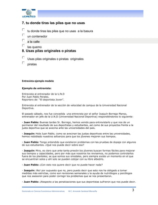 7. tu donde tiras las pilas que no usas
tu donde tiras las pilas que no usas a la basura
un contenedor
a la calle
las quemo

8. Usas pilas originales o piratas
Usas pilas originales o piratas originales
piratas

Entrevista ejemplo modelo
Ejemplo de entrevista:
Entrevista al entrenador de la U.N.D
Por Juan Pablo Perales.
Reportero de: “El deportista Joven”.
Entrevista al entrenador de la sección de velocidad de campus de la Universidad Nacional
Deportiva.
El pasado sábado, nos fue concedida una entrevista por el señor Joaquín Borrego Manso,
entrenador en jefe de la U.N.D (Universidad Nacional Deportiva) respondiéndonos lo siguiente:
- Juan Pablo: Buenas tardes Sr. Borrego, hemos venido para entrevistarlo y que nos de un
pormenor del resultado de sus deportistas y estudiantes, así como de sus proyectos frente a la
justa deportiva que se avecina ante las universidades del país.
- Joaquín: Hola Juan Pablo; como se avecinan las justas deportivas entre las universidades,
hemos redoblado nuestros esfuerzos para que los jóvenes mejoren sus tiempos.
- Juan Pablo: Tengo entendido que existieron problemas con las pruebas de dopaje con algunos
de sus estudiantes. ¿Qué nos puede decir sobre eso?
- Joaquín: Mira, es claro que ante tanta presión los jóvenes buscan formas fáciles para mejorar
sus tiempos y capacidades, pero por más que nosotros los revisemos, no podemos controlarlos
fuera de los planteles; se que somos sus sinodales, pero siempre existe un momento en el que
se encuentran solos y ahí solo se pueden cobijar con su libre albedrío.
- Juan Pablo: ¿Con esto nos quiere decir que no puede hacer nada?
- Joaquín: ¡No! por supuesto que no, pero puedo decir que esto nos ha obligado a tomar
medidas más estrictas, como son revisiones semanales y la ayuda de nutriólogos y psicólogos
que nos asesoren para poder corregir los problemas que se nos presentaron.
- Juan Pablo: ¿Respecto a las penalizaciones que sus deportistas sufrieron que nos puede decir.

Doctorado en Ciencias Económicas Administrativas

M.C. Armando Sandoval Maravilla

3

 