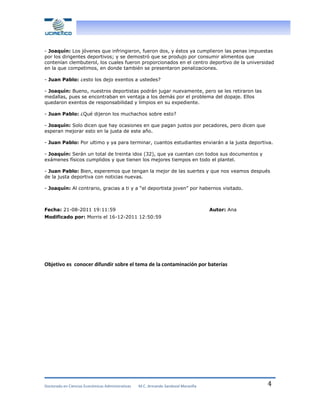 - Joaquín: Los jóvenes que infringieron, fueron dos, y éstos ya cumplieron las penas impuestas
por los dirigentes deportivos; y se demostró que se produjo por consumir alimentos que
contenían clembuterol, los cuales fueron proporcionados en el centro deportivo de la universidad
en la que competimos, en donde también se presentaron penalizaciones.
- Juan Pablo: ¿esto los dejo exentos a ustedes?
- Joaquín: Bueno, nuestros deportistas podrán jugar nuevamente, pero se les retiraron las
medallas, pues se encontraban en ventaja a los demás por el problema del dopaje. Ellos
quedaron exentos de responsabilidad y limpios en su expediente.
- Juan Pablo: ¿Qué dijeron los muchachos sobre esto?
- Joaquín: Solo dicen que hay ocasiones en que pagan justos por pecadores, pero dicen que
esperan mejorar esto en la justa de este año.
- Juan Pablo: Por ultimo y ya para terminar, cuantos estudiantes enviarán a la justa deportiva.
- Joaquín: Serán un total de treinta idos (32), que ya cuentan con todos sus documentos y
exámenes físicos cumplidos y que tienen los mejores tiempos en todo el plantel.
- Juan Pablo: Bien, esperemos que tengan la mejor de las suertes y que nos veamos después
de la justa deportiva con noticias nuevas.
- Joaquín: Al contrario, gracias a ti y a “el deportista joven” por habernos visitado.

Fecha: 21-08-2011 19:11:59

Autor: Ana

Modificado por: Morris el 16-12-2011 12:50:59

Objetivo es conocer difundir sobre el tema de la contaminación por baterías

Doctorado en Ciencias Económicas Administrativas

M.C. Armando Sandoval Maravilla

4

 