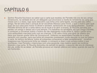 CAPÍTULO 6


Senhor Rouche fica bravo ao saber que a carta que recebeu de Perrette não era de seu amigo
Grosrouvre, na verdade era de um delegado que anunciava a morte do remetente da carta que
mexia com o o idoso. logo apos descobriu que tinha uma carta ligada, escrita pelo seu velho
amigo. Na tal carta dizia o porquê de ter escolhido Manaus para morar, o que o motivo pelo qual
fugiu de sua casa para morar no Brasil e também, lembravam de suas desigualdades . Quando
Perrette termina de ler a carta retirou-se do local e foi abrir a livraria. Sr Rouche percebe que
perdeu um amigo e dessa vez é pra sempre. Foi trabalhar na cervejaria, eis que chega Perrette,
e começam a conversar sobre o motivo de não dialogarem muito entre si. Após o jantar tinha
uma assembleia marcada junto com as crianças. O tal velho inicia uma série de relatos dos
fatos que fizeram gostar tanto de Grousrouvre. Voltando na assembleia Perrette lia a carta
parando com pausas, para que todos ali presentes prestassem muita atenção no que se tratava
a carta. Ao témino da leitura, todos ali presentes começaram a falar paralelamente . Jonathan
imagnava que Grousrouvre tinha se matado, e começou a dizer o que achava sobre o que
aconteceu, mas Perrette o interrompe com uma pergunta, mas mesmo assim ee continua
dizendo o que acha. Sr Rouche discordou da opinião do garoto, o assunto não era do interesse
de Léa, então foi se deitar. Já Perrette provoca um imenso silêncio em todos, quando diz que foi
um homicídio.

 