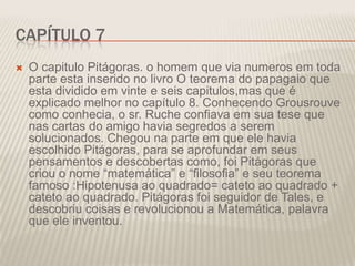 CAPÍTULO 7


O capitulo Pitágoras. o homem que via numeros em toda
parte esta inserido no livro O teorema do papagaio que
esta dividido em vinte e seis capitulos,mas que é
explicado melhor no capítulo 8. Conhecendo Grousrouve
como conhecia, o sr. Ruche confiava em sua tese que
nas cartas do amigo havia segredos a serem
solucionados. Chegou na parte em que ele havia
escolhido Pitágoras, para se aprofundar em seus
pensamentos e descobertas como, foi Pitágoras que
criou o nome “matemática” e “filosofia” e seu teorema
famoso :Hipotenusa ao quadrado= cateto ao quadrado +
cateto ao quadrado. Pitágoras foi seguidor de Tales, e
descobriu coisas e revolucionou a Matemática, palavra
que ele inventou.

 